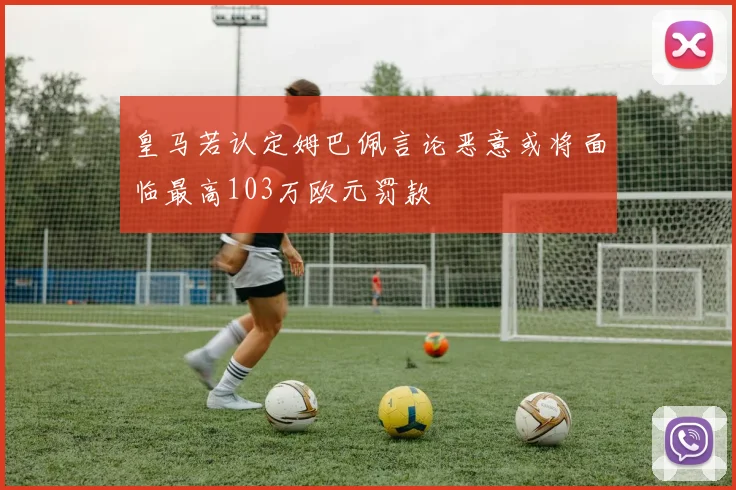 皇马若认定姆巴佩言论恶意或将面临最高103万欧元罚款