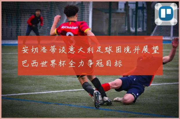 安切洛蒂谈意大利足球困境并展望巴西世界杯全力争冠目标