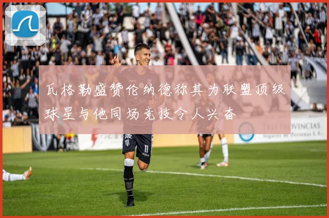瓦格勒盛赞伦纳德称其为联盟顶级球星与他同场竞技令人兴奋