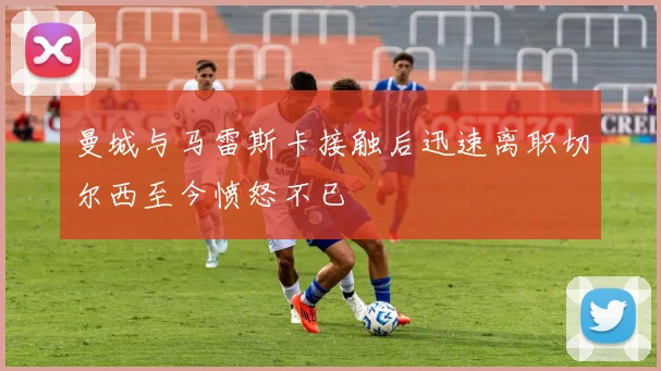 曼城与马雷斯卡接触后迅速离职切尔西至今愤怒不已