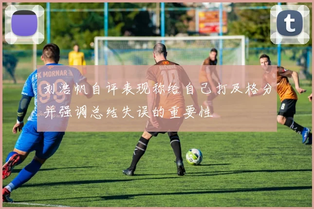 刘浩帆自评表现称给自己打及格分并强调总结失误的重要性