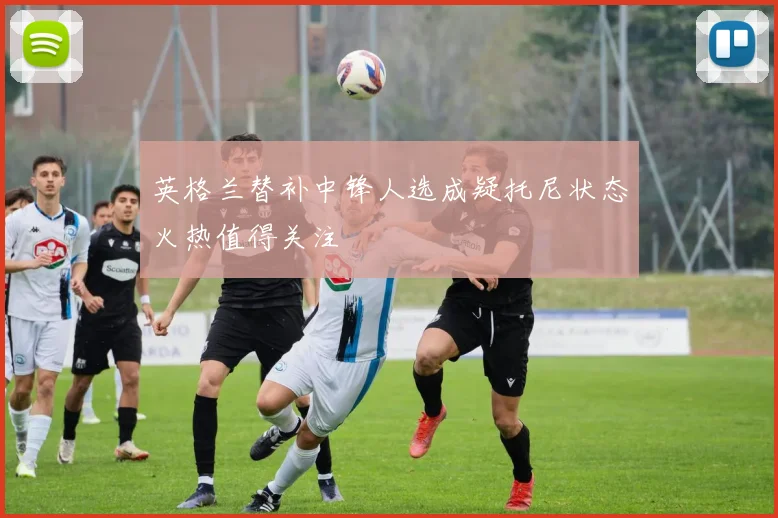 英格兰替补中锋人选成疑托尼状态火热值得关注