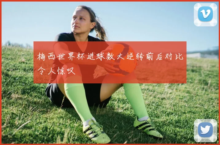 梅西世界杯进球数大逆转前后对比令人惊叹