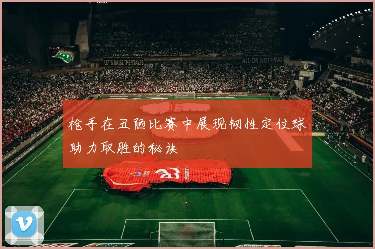 枪手在丑陋比赛中展现韧性定位球助力取胜的秘诀