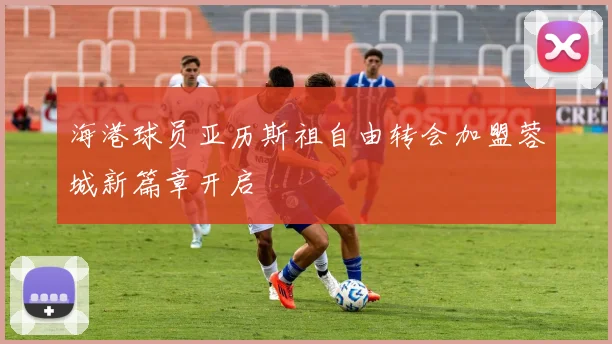 海港球员亚历斯祖自由转会加盟蓉城新篇章开启