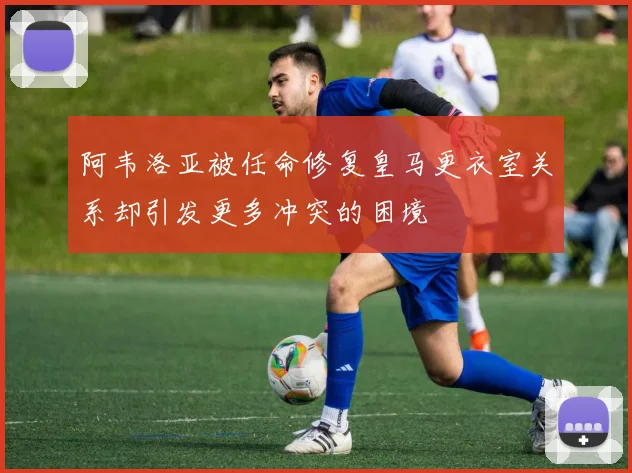 阿韦洛亚被任命修复皇马更衣室关系却引发更多冲突的困境
