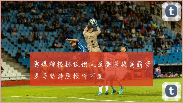 意媒称格林伍德父亲要求提高薪资罗马坚持原报价不变