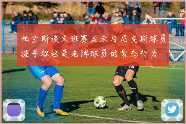 帕金斯谈文班赛后未与尼克斯球员握手称这是老牌球员的常态行为